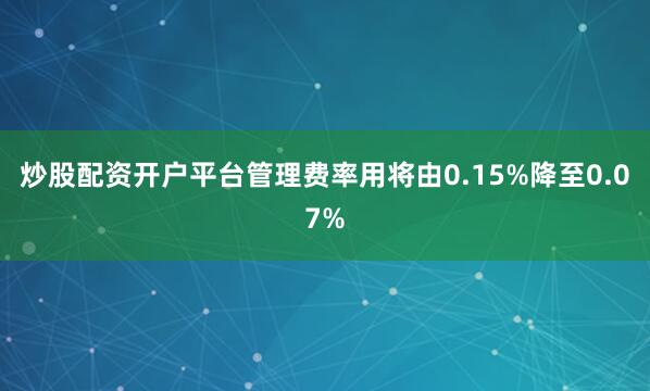 炒股配资开户平台管理费率用将由0.15%降至0.07%