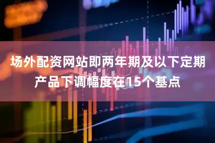 场外配资网站即两年期及以下定期产品下调幅度在15个基点