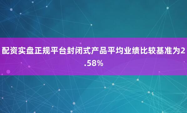配资实盘正规平台封闭式产品平均业绩比较基准为2.58%