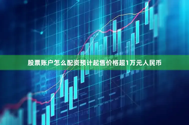 股票账户怎么配资预计起售价格超1万元人民币