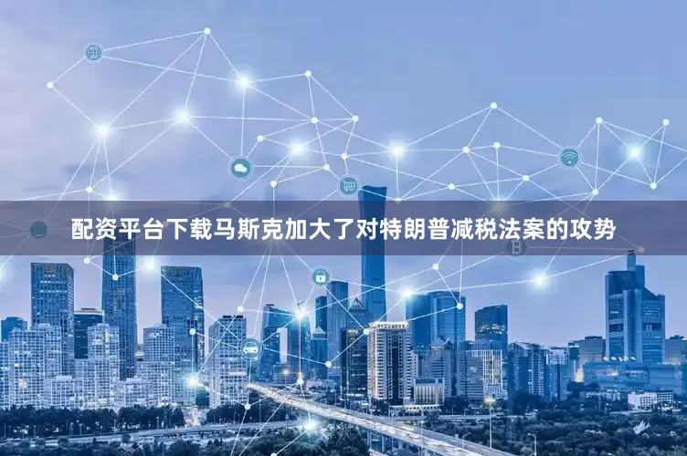 配资平台下载马斯克加大了对特朗普减税法案的攻势