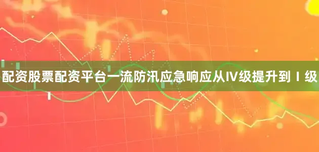 配资股票配资平台一流防汛应急响应从Ⅳ级提升到Ⅰ级