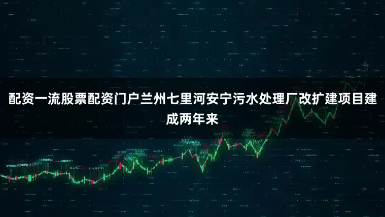 配资一流股票配资门户兰州七里河安宁污水处理厂改扩建项目建成两年来