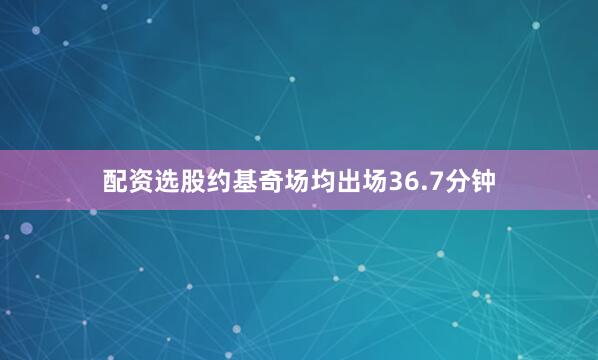 配资选股约基奇场均出场36.7分钟