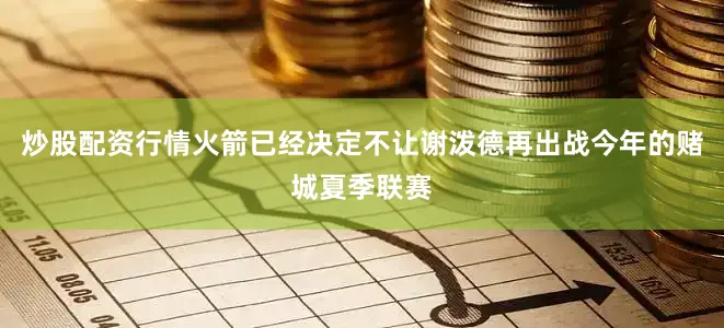 炒股配资行情火箭已经决定不让谢泼德再出战今年的赌城夏季联赛