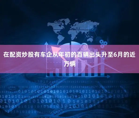 在配资炒股有车企从年初的百辆出头升至6月的近万辆