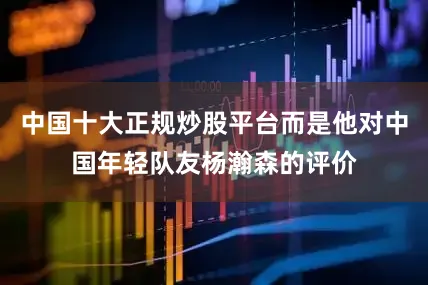 中国十大正规炒股平台而是他对中国年轻队友杨瀚森的评价