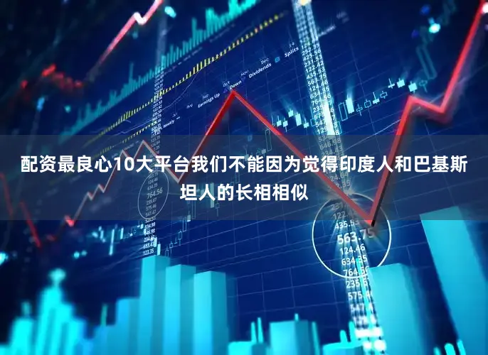 配资最良心10大平台我们不能因为觉得印度人和巴基斯坦人的长相相似