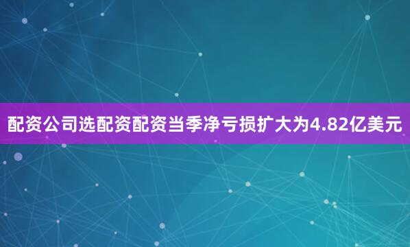 配资公司选配资配资当季净亏损扩大为4.82亿美元