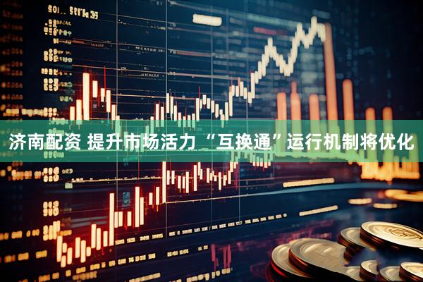 济南配资 提升市场活力 “互换通”运行机制将优化
