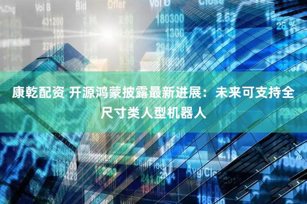 康乾配资 开源鸿蒙披露最新进展：未来可支持全尺寸类人型机器人