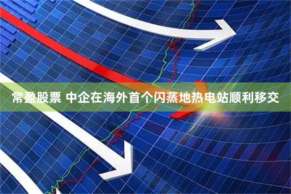 常盈股票 中企在海外首个闪蒸地热电站顺利移交