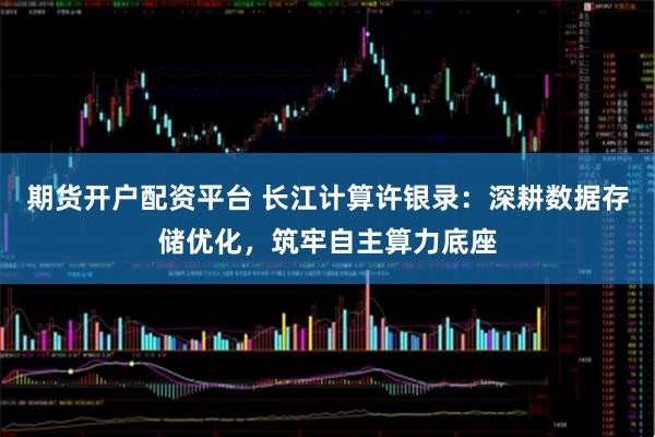 期货开户配资平台 长江计算许银录：深耕数据存储优化，筑牢自主算力底座