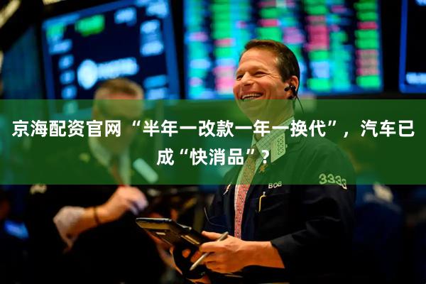 京海配资官网 “半年一改款一年一换代”，汽车已成“快消品”？