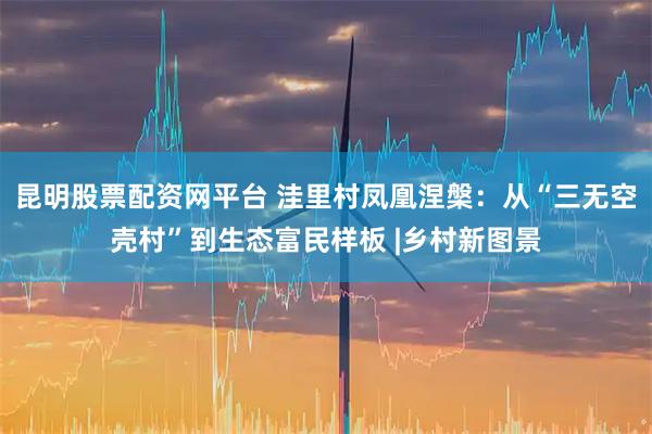 昆明股票配资网平台 洼里村凤凰涅槃：从“三无空壳村”到生态富民样板 |乡村新图景
