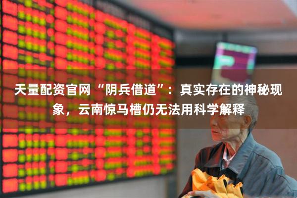 天量配资官网 “阴兵借道”：真实存在的神秘现象，云南惊马槽仍无法用科学解释