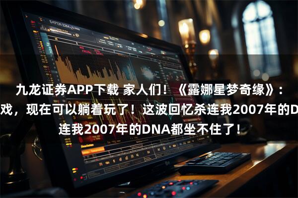 九龙证券APP下载 家人们！《露娜星梦奇缘》：当年熬夜打的游戏，现在可以躺着玩了！这波回忆杀连我2007年的DNA都坐不住了！