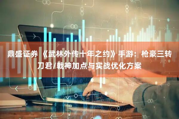 鼎盛证券 《武林外传十年之约》手游：枪豪三转刀君/戟神加点与实战优化方案