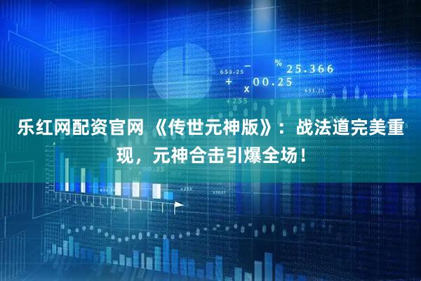 乐红网配资官网 《传世元神版》：战法道完美重现，元神合击引爆全场！
