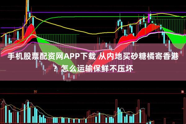 手机股票配资网APP下载 从内地买砂糖橘寄香港？怎么运输保鲜不压坏