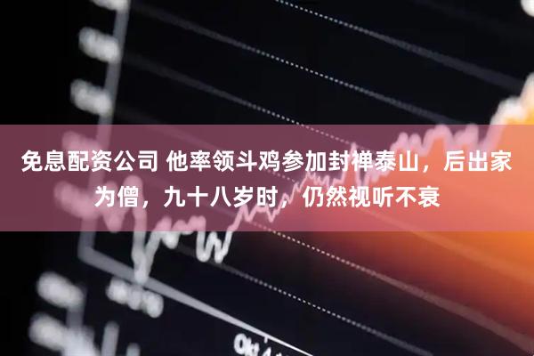 免息配资公司 他率领斗鸡参加封禅泰山，后出家为僧，九十八岁时，仍然视听不衰