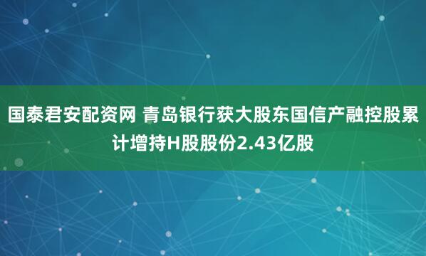 国泰君安配资网 青岛银行获大股东国信产融控股累计增持H股股份2.43亿股
