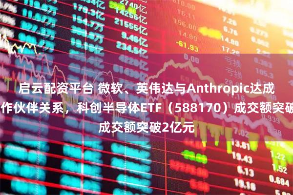 启云配资平台 微软、英伟达与Anthropic达成战略合作伙伴关系，科创半导体ETF（588170）成交额突破2亿元