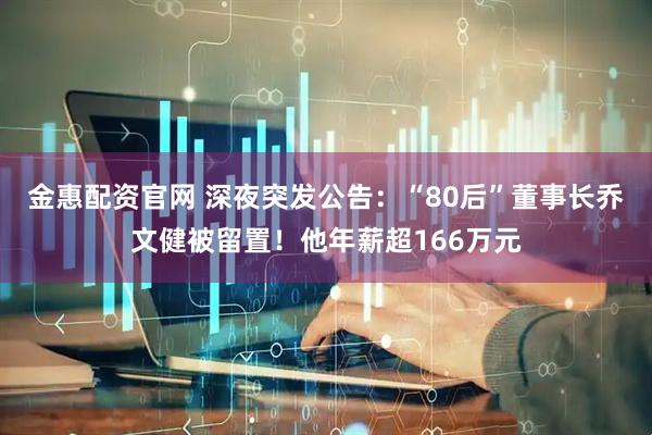 金惠配资官网 深夜突发公告：“80后”董事长乔文健被留置！他年薪超166万元