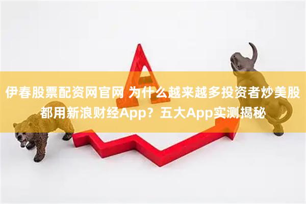伊春股票配资网官网 为什么越来越多投资者炒美股都用新浪财经App？五大App实测揭秘