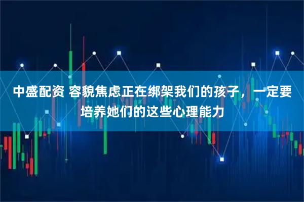 中盛配资 容貌焦虑正在绑架我们的孩子，一定要培养她们的这些心理能力