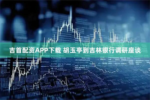 吉首配资APP下载 胡玉亭到吉林银行调研座谈