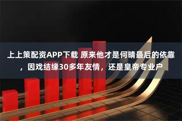 上上策配资APP下载 原来他才是何晴最后的依靠，因戏结缘30多年友情，还是皇帝专业户