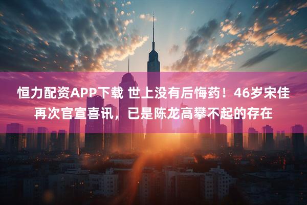 恒力配资APP下载 世上没有后悔药！46岁宋佳再次官宣喜讯，已是陈龙高攀不起的存在