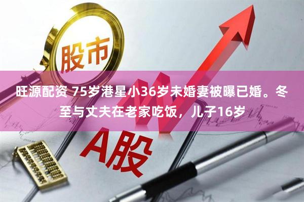 旺源配资 75岁港星小36岁未婚妻被曝已婚。冬至与丈夫在老家吃饭，儿子16岁