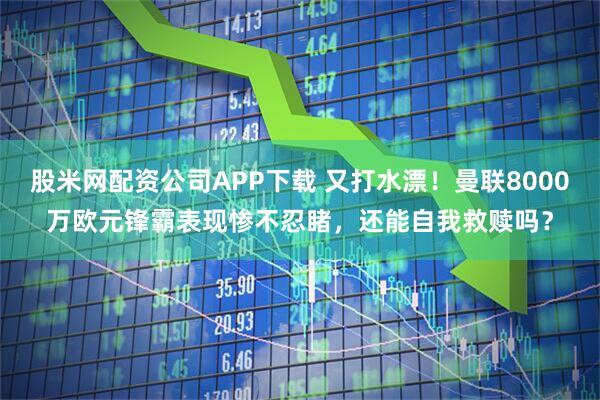 股米网配资公司APP下载 又打水漂！曼联8000万欧元锋霸表现惨不忍睹，还能自我救赎吗？
