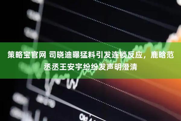 策略宝官网 司晓迪曝猛料引发连锁反应，鹿晗范丞丞王安宇纷纷发声明澄清