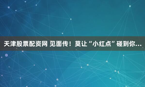 天津股票配资网 见面传！莫让“小红点”碰到你...