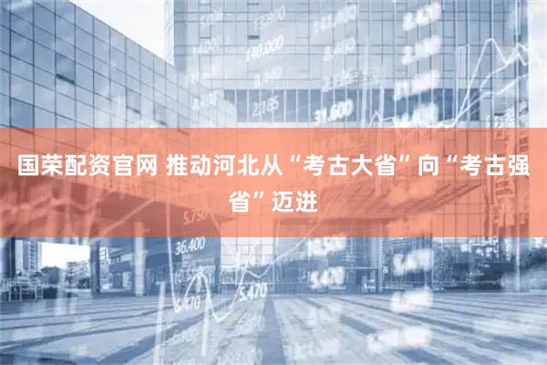 国荣配资官网 推动河北从“考古大省”向“考古强省”迈进